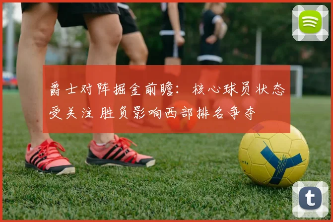 爵士对阵掘金前瞻：核心球员状态受关注 胜负影响西部排名争夺