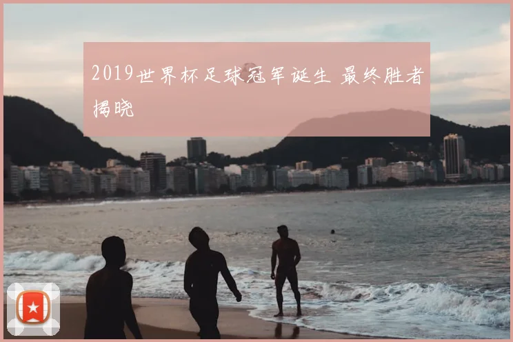 2019世界杯足球冠军诞生 最终胜者揭晓
