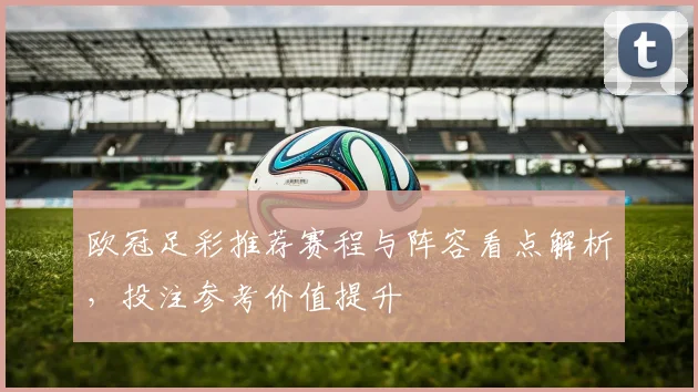 欧冠足彩推荐赛程与阵容看点解析,投注参考价值提升
