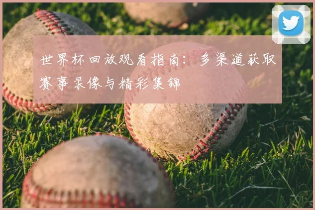 世界杯回放观看指南：多渠道获取赛事录像与精彩集锦