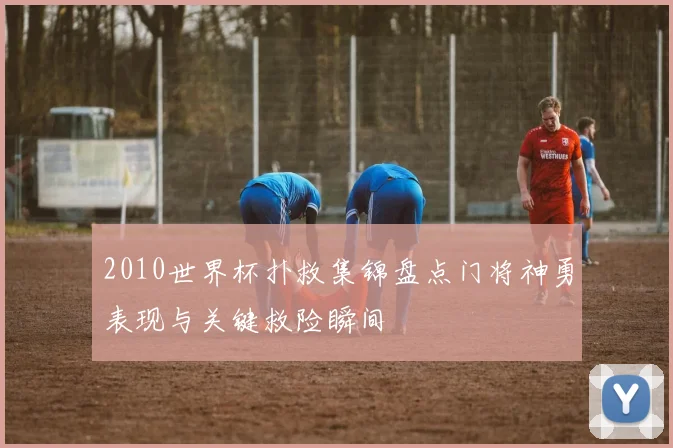 2010世界杯扑救集锦盘点门将神勇表现与关键救险瞬间
