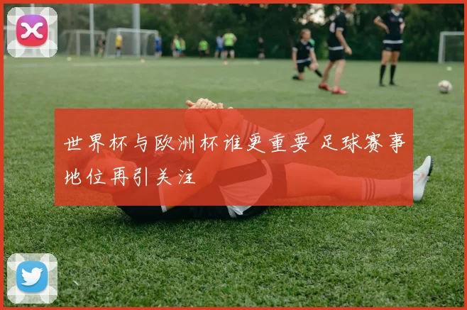 世界杯与欧洲杯谁更重要 足球赛事地位再引关注