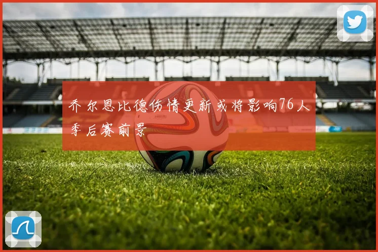 乔尔恩比德伤情更新或将影响76人季后赛前景