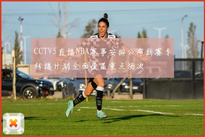 CCTV5直播NBA赛事安排公布新赛季转播计划全面覆盖重点场次