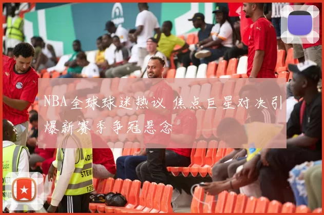 NBA全球球迷热议 焦点巨星对决引爆新赛季争冠悬念