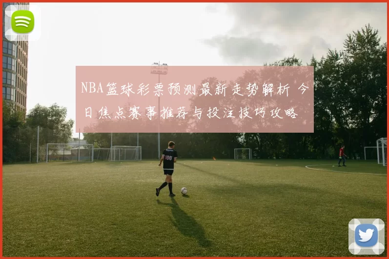 NBA篮球彩票预测最新走势解析 今日焦点赛事推荐与投注技巧攻略