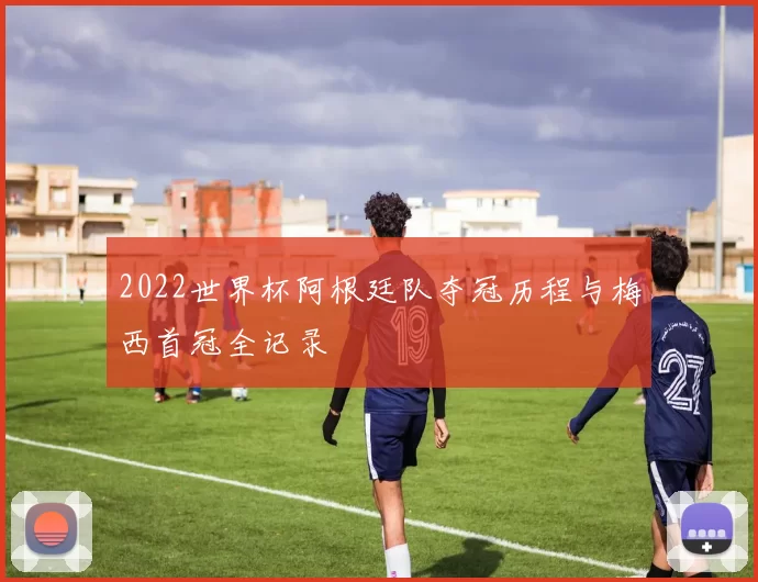 2022世界杯阿根廷队夺冠历程与梅西首冠全记录