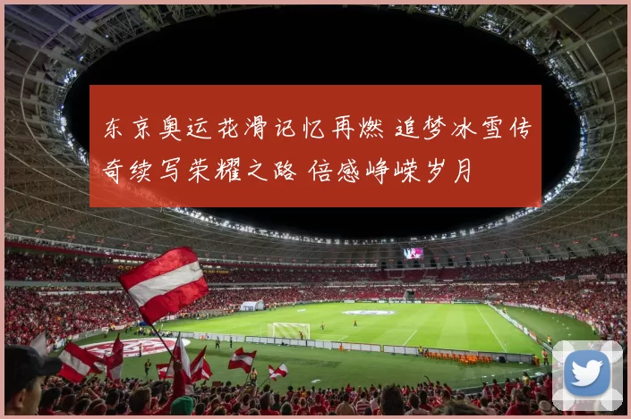 东京奥运花滑记忆再燃 追梦冰雪传奇续写荣耀之路 倍感峥嵘岁月