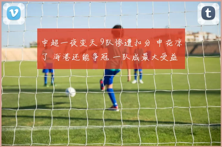 中超一夜变天 9队惨遭扣分 申花凉了 海港还能争冠 一队成最大受益者