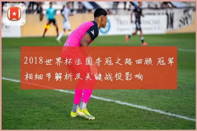 2018世界杯法国夺冠之路回顾 冠军相细节解析及关键战役影响
