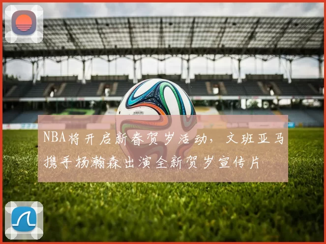 NBA将开启新春贺岁活动，文班亚马携手杨瀚森出演全新贺岁宣传片