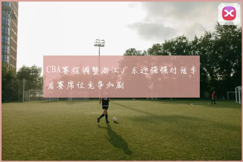 CBA赛程调整浙江广东迎强强对话季后赛席位竞争加剧