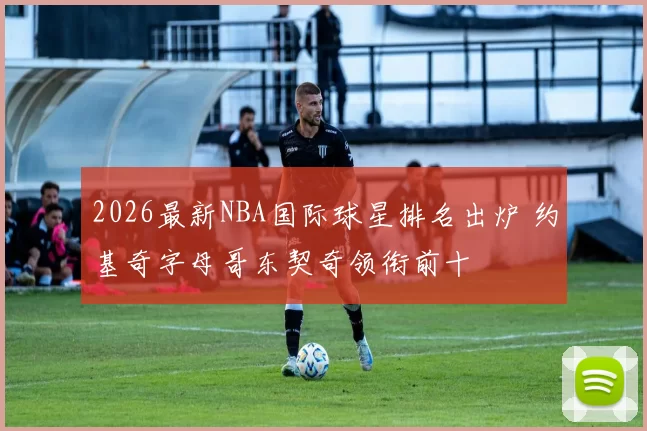 2026最新NBA国际球星排名出炉 约基奇字母哥东契奇领衔前十