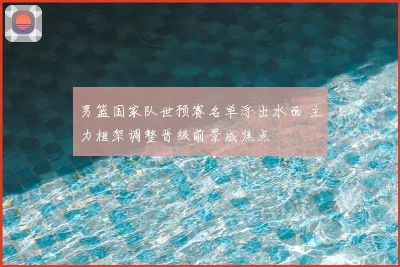 男篮国家队世预赛名单浮出水面 主力框架调整晋级前景成焦点