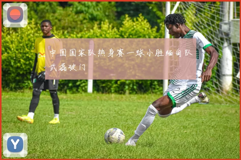 中国国家队热身赛一球小胜缅甸队武磊破门