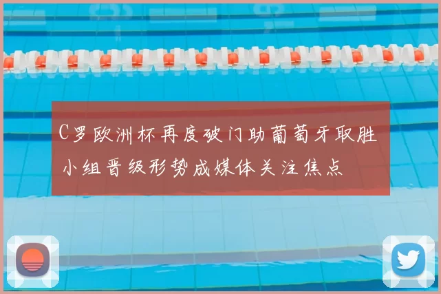 C罗欧洲杯再度破门助葡萄牙取胜 小组晋级形势成媒体关注焦点