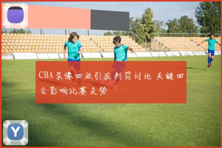 CBA录像回放引发判罚讨论 关键回合影响比赛走势
