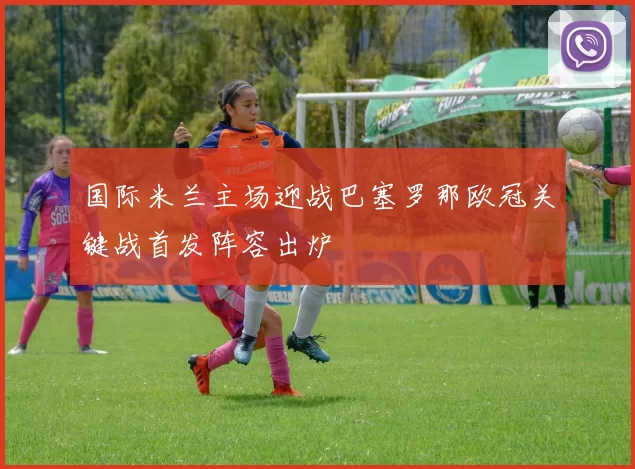 国际米兰主场迎战巴塞罗那欧冠关键战首发阵容出炉