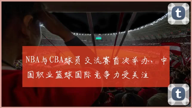 NBA与CBA球员交流赛首次举办，中国职业篮球国际竞争力受关注