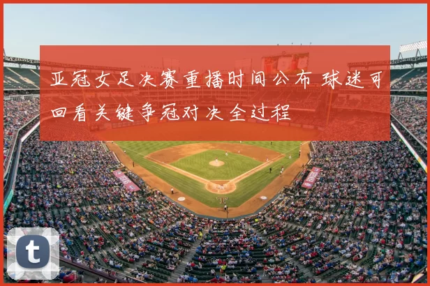 亚冠女足决赛重播时间公布 球迷可回看关键争冠对决全过程