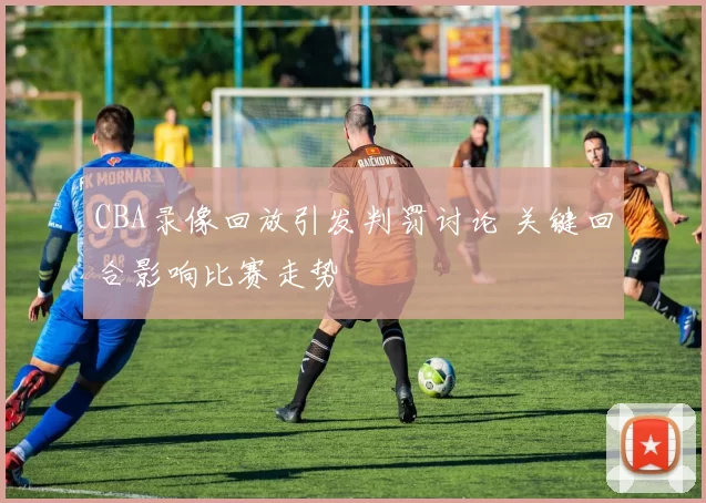 CBA录像回放引发判罚讨论 关键回合影响比赛走势