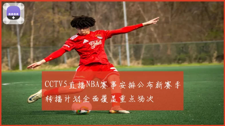 CCTV5直播NBA赛事安排公布新赛季转播计划全面覆盖重点场次