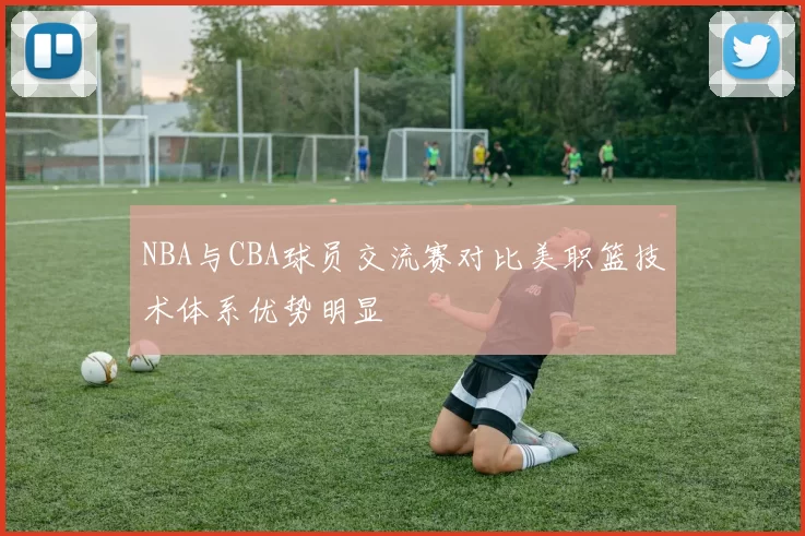 NBA与CBA球员交流赛对比美职篮技术体系优势明显
