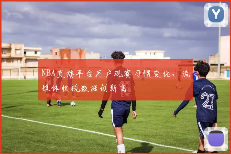 NBA直播平台用户观赛习惯变化，流媒体收视数据创新高