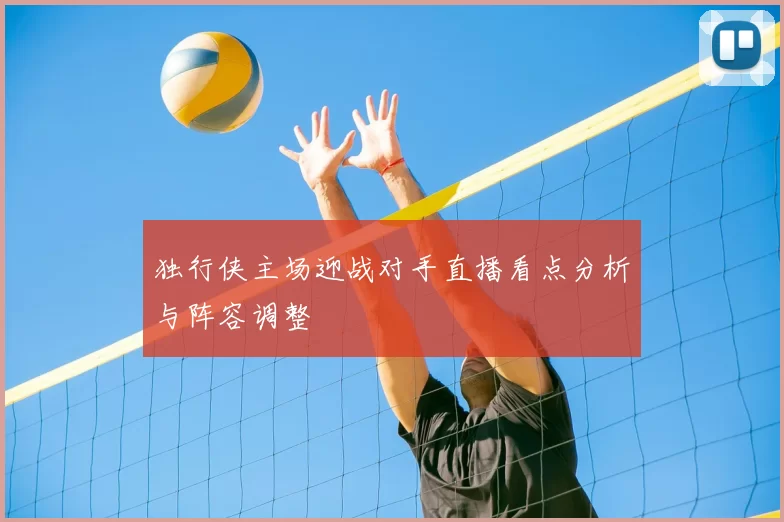 独行侠主场迎战对手直播看点分析与阵容调整