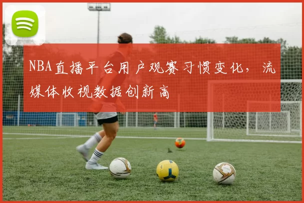 NBA直播平台用户观赛习惯变化，流媒体收视数据创新高