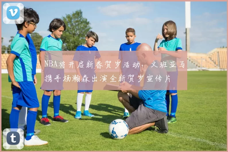 NBA将开启新春贺岁活动，文班亚马携手杨瀚森出演全新贺岁宣传片