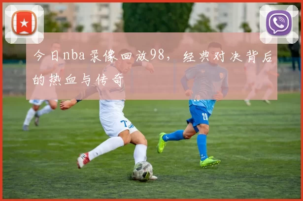 今日nba录像回放98，经典对决背后的热血与传奇