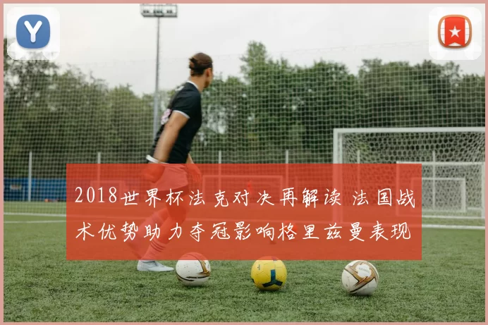 2018世界杯法克对决再解读 法国战术优势助力夺冠影响格里兹曼表现