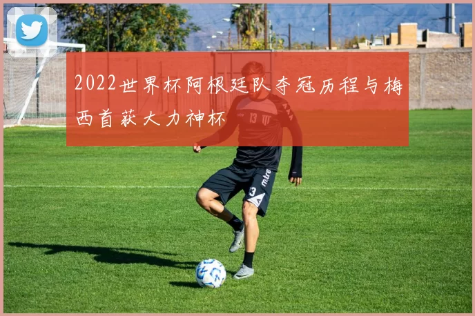 2022世界杯阿根廷队夺冠历程与梅西首获大力神杯