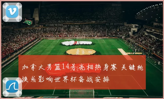加拿大男篮14号亮相热身赛 关键轮换或影响世界杯备战安排