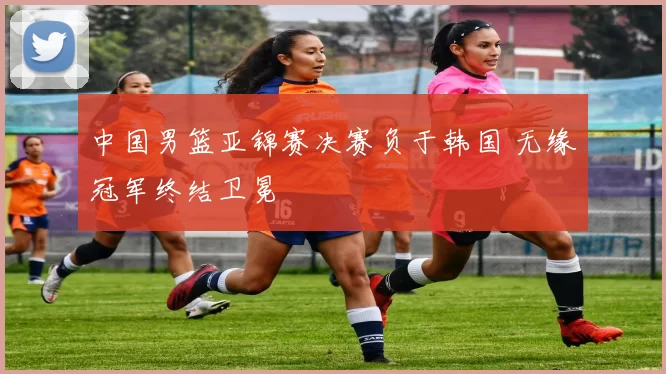 中国男篮亚锦赛决赛负于韩国 无缘冠军终结卫冕