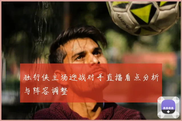 独行侠主场迎战对手直播看点分析与阵容调整