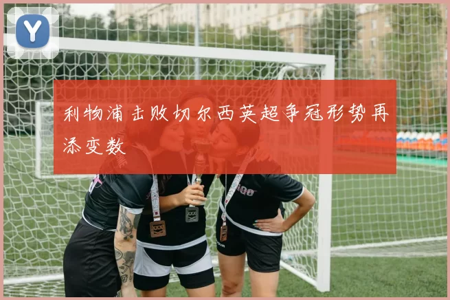 利物浦击败切尔西英超争冠形势再添变数