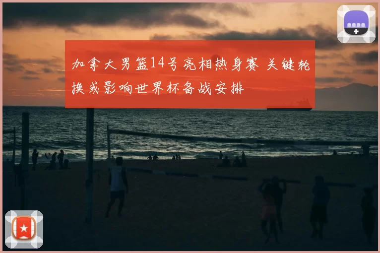 加拿大男篮14号亮相热身赛 关键轮换或影响世界杯备战安排