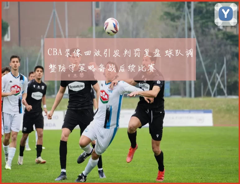 CBA录像回放引发判罚复盘 球队调整防守策略备战后续比赛