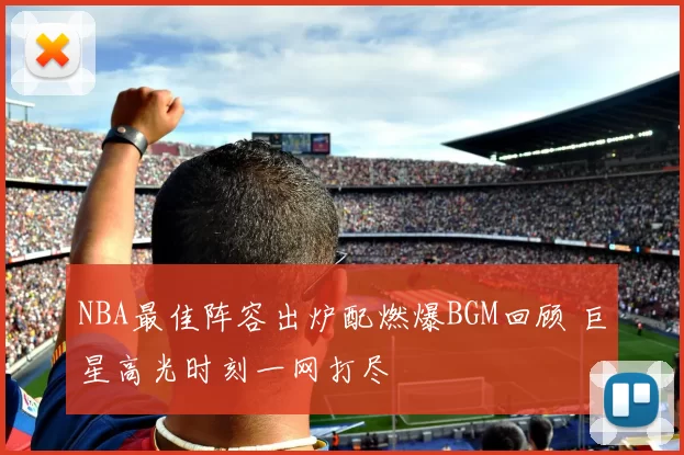 NBA最佳阵容出炉配燃爆BGM回顾 巨星高光时刻一网打尽