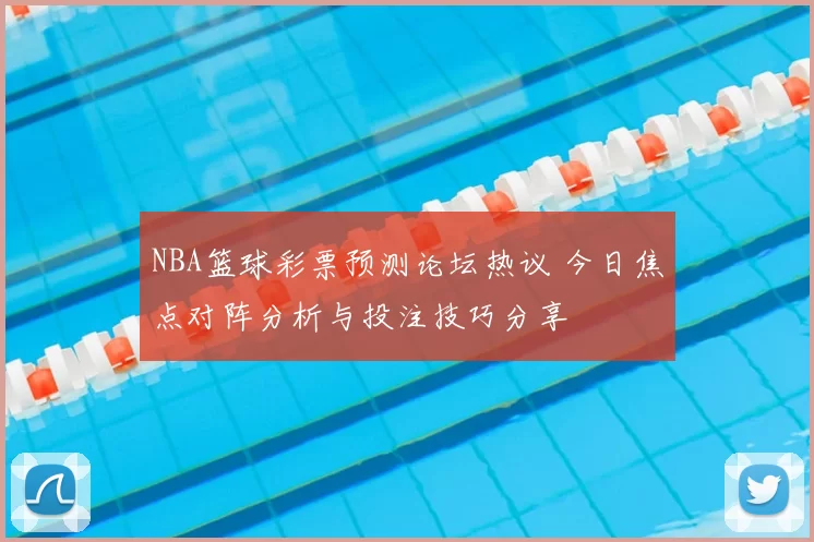 NBA篮球彩票预测论坛热议 今日焦点对阵分析与投注技巧分享