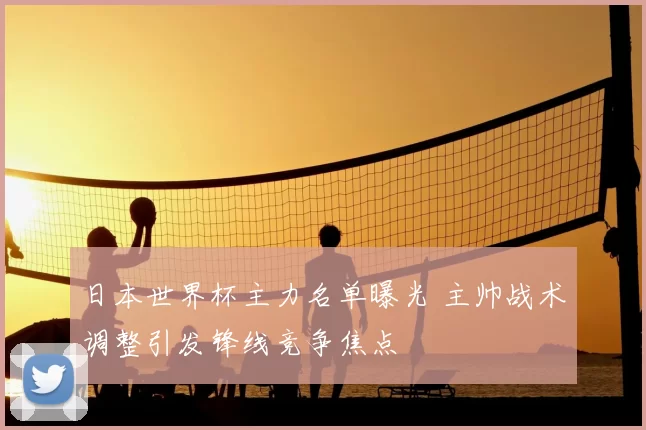 日本世界杯主力名单曝光 主帅战术调整引发锋线竞争焦点