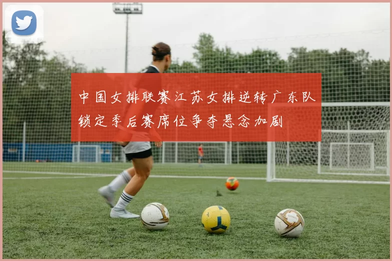 中国女排联赛江苏女排逆转广东队锁定季后赛席位争夺悬念加剧