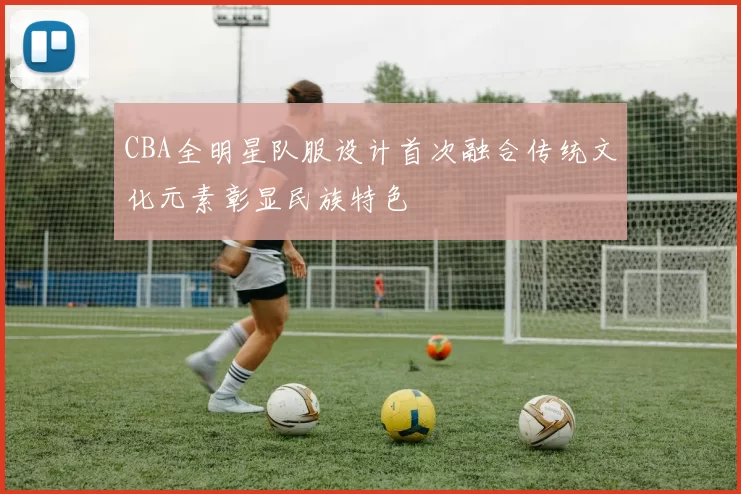 CBA全明星队服设计首次融合传统文化元素彰显民族特色