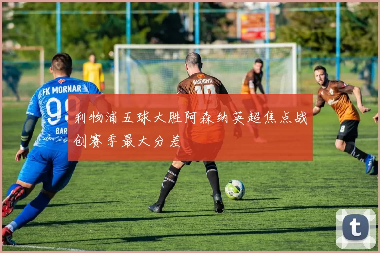 利物浦五球大胜阿森纳英超焦点战创赛季最大分差