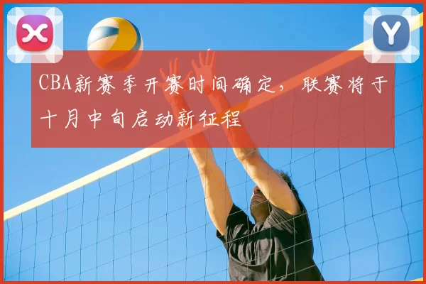 CBA新赛季开赛时间确定,联赛将于十月中旬启动新征程