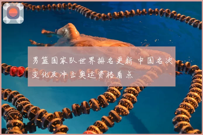 男篮国家队世界排名更新 中国名次变化及冲击奥运资格看点