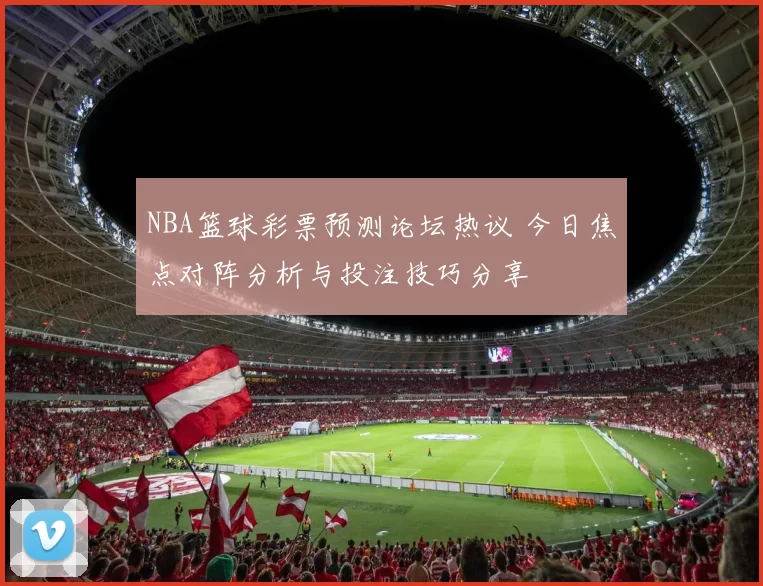 NBA篮球彩票预测论坛热议 今日焦点对阵分析与投注技巧分享
