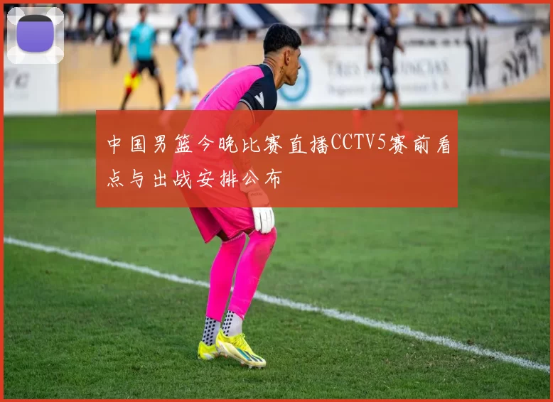 中国男篮今晚比赛直播CCTV5赛前看点与出战安排公布